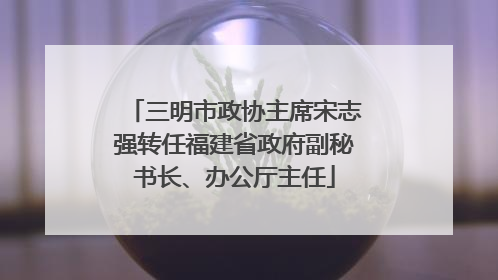三明市政协主席宋志强转任福建省政府副秘书长、办公厅主任