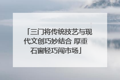 三门将传统技艺与现代文创巧妙结合 厚重石窗轻巧闯市场