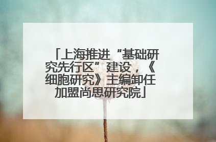 上海推进“基础研究先行区”建设，《细胞研究》主编卸任加盟尚思研究院