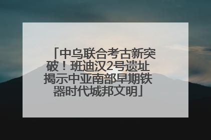 中乌联合考古新突破！班迪汉2号遗址揭示中亚南部早期铁器时代城邦文明