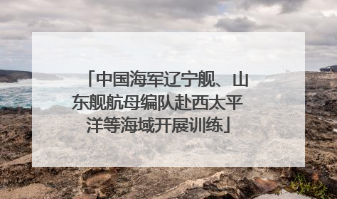 中国海军辽宁舰、山东舰航母编队赴西太平洋等海域开展训练