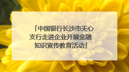 中国银行长沙市天心支行走进企业开展金融知识宣传教育活动