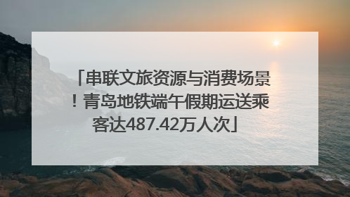 串联文旅资源与消费场景！青岛地铁端午假期运送乘客达487.42万人次