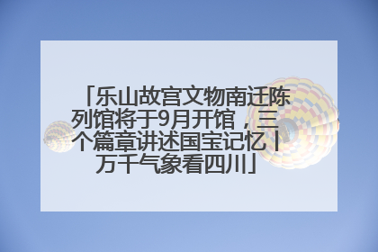 乐山故宫文物南迁陈列馆将于9月开馆，三个篇章讲述国宝记忆丨万千气象看四川