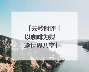 云岭时评丨以咖啡为媒 邀世界共享