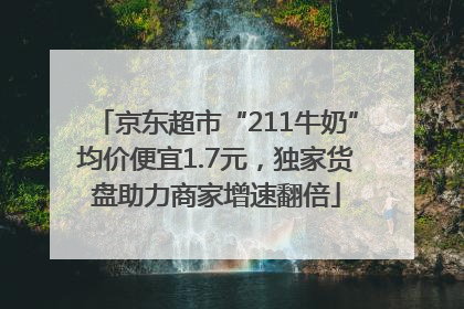 京东超市“211牛奶”均价便宜1.7元，独家货盘助力商家增速翻倍