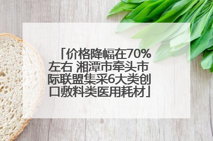 价格降幅在70%左右 湘潭市牵头市际联盟集采6大类创口敷料类医用耗材