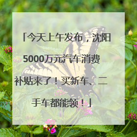 今天上午发布，沈阳5000万元汽车消费补贴来了！买新车、二手车都能领！