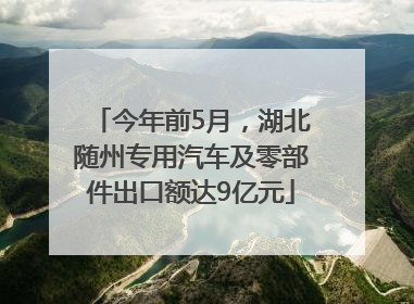 今年前5月，湖北随州专用汽车及零部件出口额达9亿元