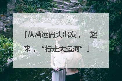 从漕运码头出发，一起来，“行走大运河”