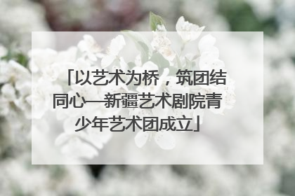 以艺术为桥，筑团结同心—新疆艺术剧院青少年艺术团成立