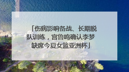 伤病影响备战、长期脱队训练，宫鲁鸣确认李梦缺席今夏女篮亚洲杯