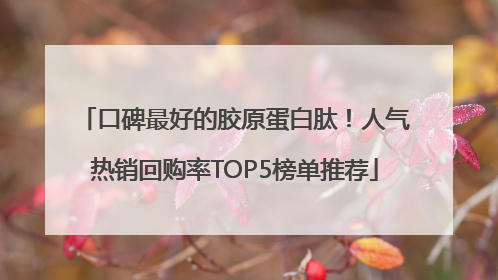 口碑最好的胶原蛋白肽！人气热销回购率TOP5榜单推荐