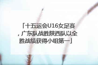 十五运会U16女足赛，广东队战胜陕西队以全胜战绩获得小组第一