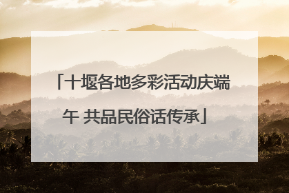 十堰各地多彩活动庆端午 共品民俗话传承