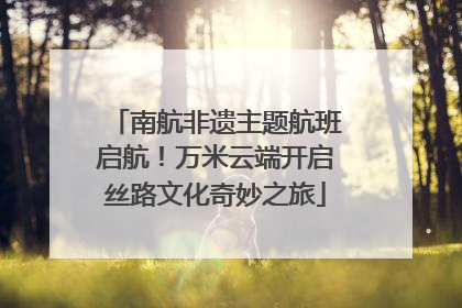 南航非遗主题航班启航！万米云端开启丝路文化奇妙之旅