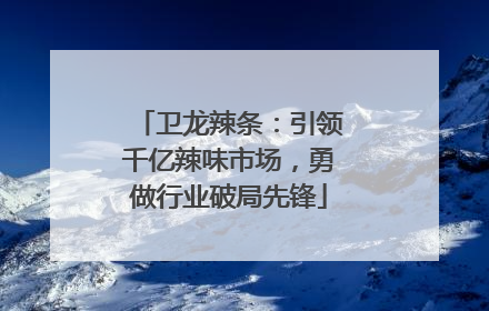 卫龙辣条：引领千亿辣味市场，勇做行业破局先锋