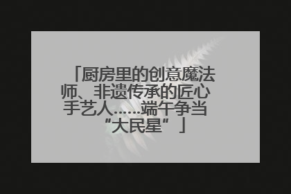 厨房里的创意魔法师、非遗传承的匠心手艺人……端午争当“大民星”