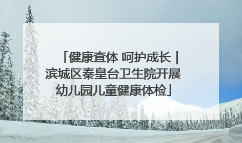 健康查体 呵护成长｜滨城区秦皇台卫生院开展幼儿园儿童健康体检