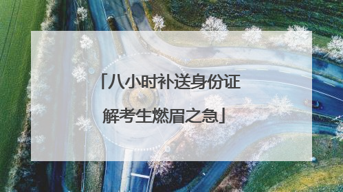 八小时补送身份证 解考生燃眉之急