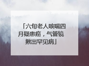 六旬老人咳喘四月疑患癌，气管镜揪出罕见病