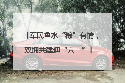 军民鱼水“粽”有情，双拥共建迎“六一”