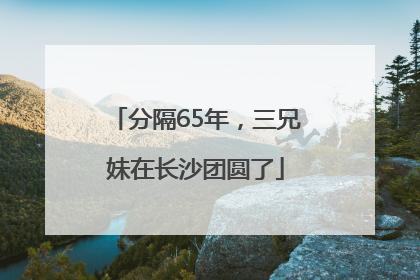 分隔65年，三兄妹在长沙团圆了