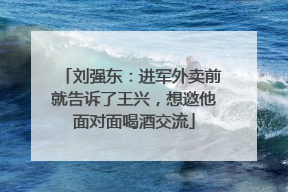刘强东：进军外卖前就告诉了王兴，想邀他面对面喝酒交流