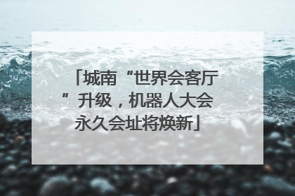 城南“世界会客厅”升级，机器人大会永久会址将焕新