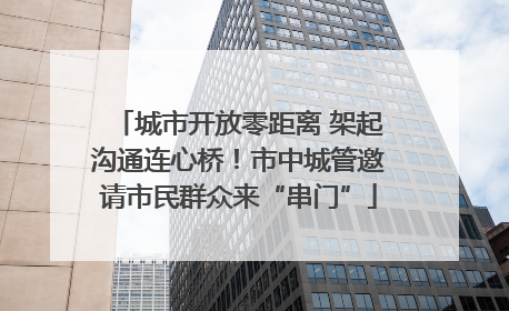 城市开放零距离 架起沟通连心桥！市中城管邀请市民群众来“串门”
