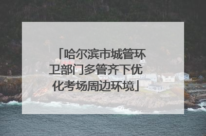 哈尔滨市城管环卫部门多管齐下优化考场周边环境