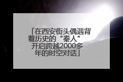 在西安街头偶遇背着历史的“秦人” 开启跨越2000多年的时空对话