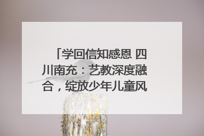 学回信知感恩 四川南充：艺教深度融合，绽放少年儿童风采｜您牵挂的四川