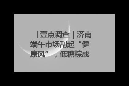 壹点调查｜济南端午市场刮起“健康风”，低糖粽成消费者“新宠”