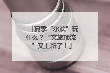夏季“尔滨”玩什么？“文旅顶流”又上新了！