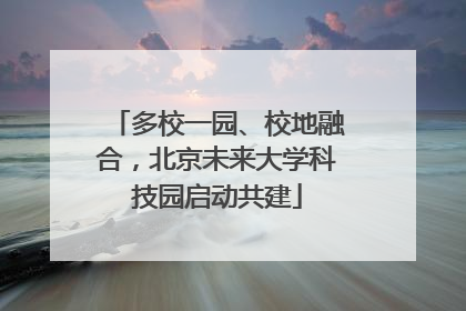 多校一园、校地融合，北京未来大学科技园启动共建
