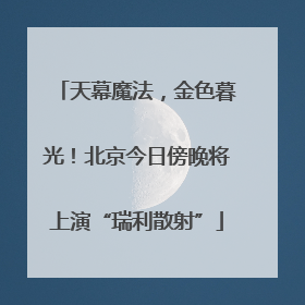 天幕魔法，金色暮光！北京今日傍晚将上演“瑞利散射”