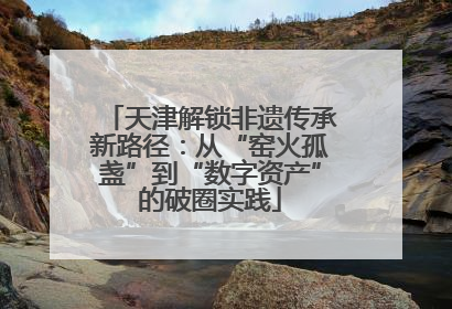 天津解锁非遗传承新路径：从“窑火孤盏”到“数字资产”的破圈实践