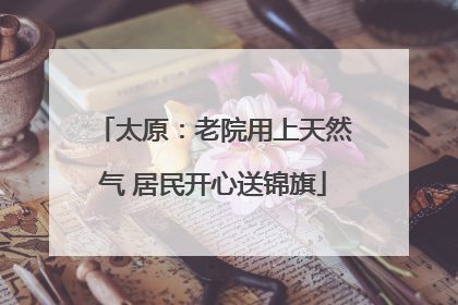 太原：老院用上天然气 居民开心送锦旗