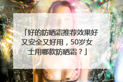 好的防晒霜推荐效果好又安全又好用，50岁女士用哪款防晒霜？