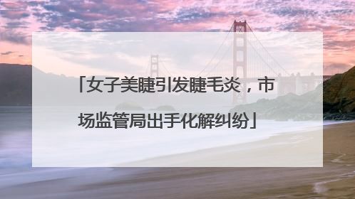 女子美睫引发睫毛炎，市场监管局出手化解纠纷