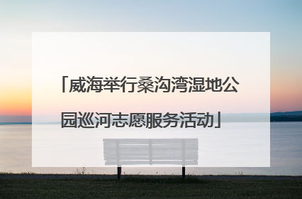 威海举行桑沟湾湿地公园巡河志愿服务活动
