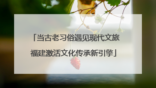 当古老习俗遇见现代文旅 福建激活文化传承新引擎