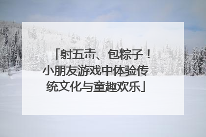 射五毒、包粽子！小朋友游戏中体验传统文化与童趣欢乐