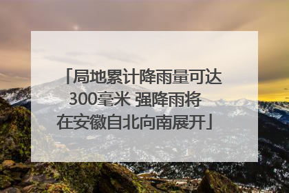 局地累计降雨量可达300毫米 强降雨将在安徽自北向南展开