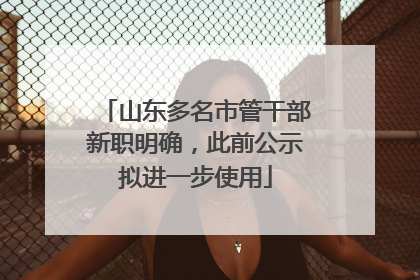 山东多名市管干部新职明确，此前公示拟进一步使用