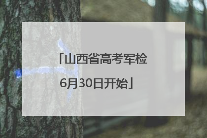 山西省高考军检6月30日开始
