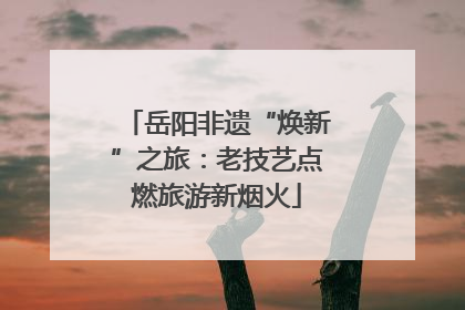 岳阳非遗“焕新”之旅：老技艺点燃旅游新烟火