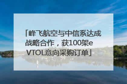 峰飞航空与中信系达成战略合作，获100架eVTOL意向采购订单