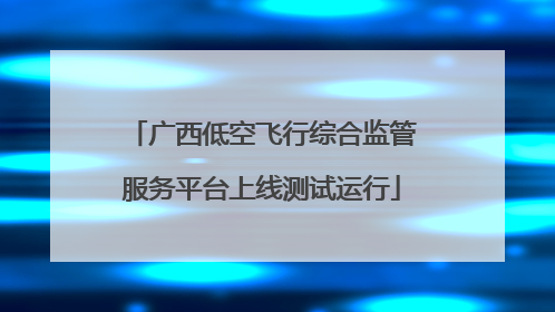 广西低空飞行综合监管服务平台上线测试运行